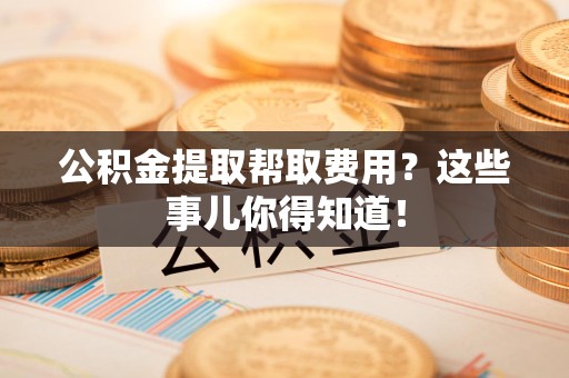 同安公积金提取帮取费用？这些事儿你得知道！