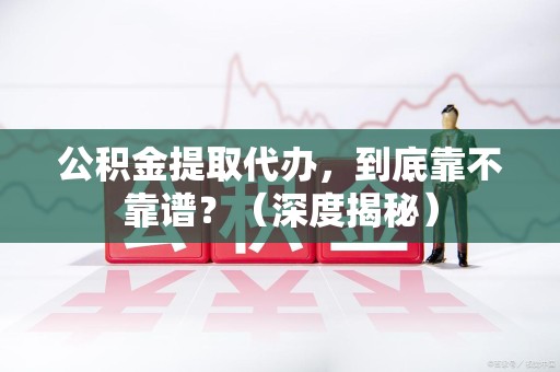 同安公积金提取代办,到底靠不靠谱?(深度揭秘) 同安公积金提取代办,到底靠不靠谱?(深度揭秘)
